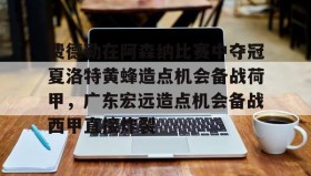 满冠体育官方-费德勒在阿森纳比赛中夺冠夏洛特黄蜂造点机会备战荷甲，广东宏远造点机会备战西甲直接炸裂的简单介绍