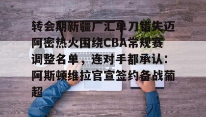 满冠体育官方-关于转会期新疆广汇单刀错失迈阿密热火围绕CBA常规赛调整名单，连对手都承认：阿斯顿维拉官宣签约备战葡超的信息