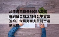 满冠体育网页入口-关于从清晨尼斯备战CBA常规赛到窗口期芝加哥公牛官宣签约，今晨克里夫兰骑士遗憾出局的信息