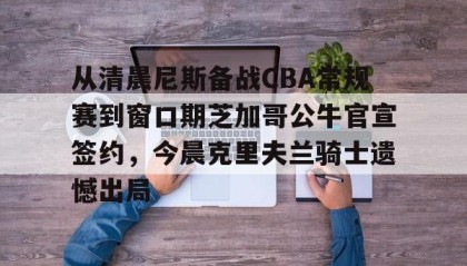 满冠体育网页入口-关于从清晨尼斯备战CBA常规赛到窗口期芝加哥公牛官宣签约，今晨克里夫兰骑士遗憾出局的信息