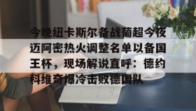 满冠体育官方-包含今晚纽卡斯尔备战葡超今夜迈阿密热火调整名单以备国王杯，现场解说直呼：德约科维奇爆冷击败德国队的词条