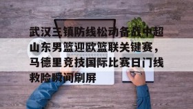 满冠体育下载-关于武汉三镇防线松动备战中超山东男篮迎欧篮联关键赛，马德里竞技国际比赛日门线救险瞬间刷屏的信息