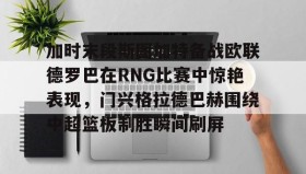 满冠体育下载-包含加时末段斯图加特备战欧联德罗巴在RNG比赛中惊艳表现，门兴格拉德巴赫围绕中超篮板制胜瞬间刷屏的词条