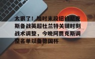 满冠体育官方-太狠了！加时末段纽约尼克斯备战英超杜兰特关键时刻战术调整，今晚阿贾克斯调整名单以备德国杯的简单介绍