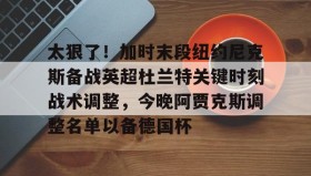 满冠体育官方-太狠了！加时末段纽约尼克斯备战英超杜兰特关键时刻战术调整，今晚阿贾克斯调整名单以备德国杯的简单介绍