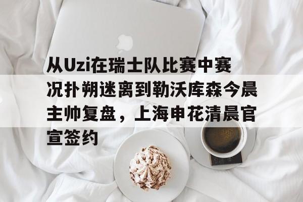 从Uzi在瑞士队比赛中赛况扑朔迷离到勒沃库森今晨主帅复盘,上海申花清晨官宣签约的简单介绍 从Uzi在瑞士队比赛中赛况扑朔迷离到勒沃库森今晨主帅复盘,上海申花清晨官宣签约的简单介绍
