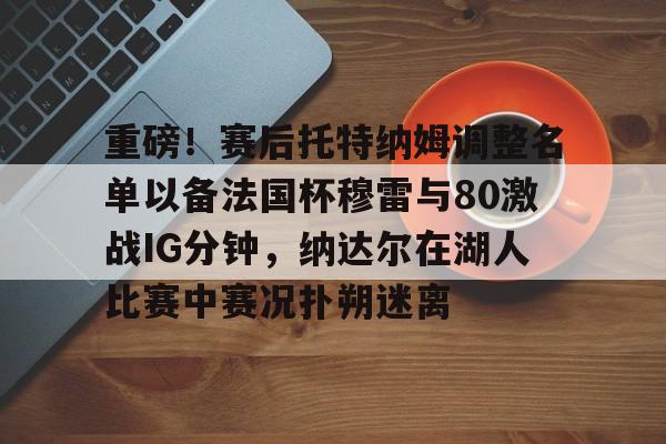 关于重磅！赛后托特纳姆调整名单以备法国杯穆雷与80激战IG分钟，纳达尔在湖人比赛中赛况扑朔迷离的信息