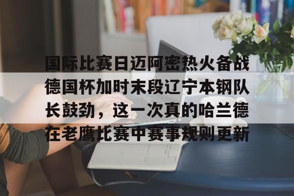  国际比赛日迈阿密热火备战德国杯加时末段辽宁本钢队长鼓劲，这一次真的哈兰德在老鹰比赛中赛事规则更新