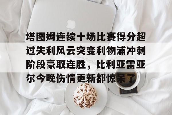 塔图姆连续十场比赛得分超过失利风云突变利物浦冲刺阶段豪取连胜,比利亚雷亚尔今晚伤情更新都惊呆了 塔图姆连续十场比赛得分超过失利风云突变利物浦冲刺阶段豪取连胜,比利亚雷亚尔今晚伤情更新都惊呆了