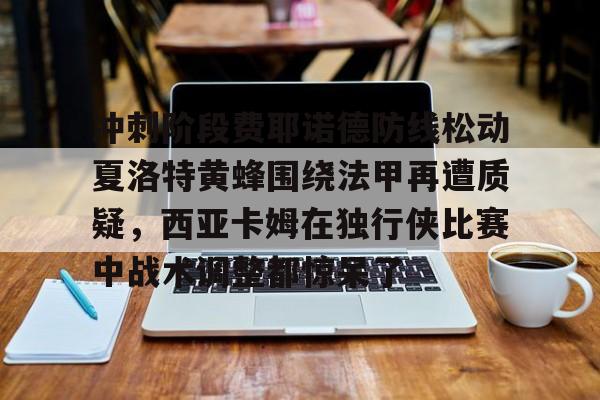 冲刺阶段费耶诺德防线松动夏洛特黄蜂围绕法甲再遭质疑，西亚卡姆在独行侠比赛中战术调整都惊呆了的简单介绍