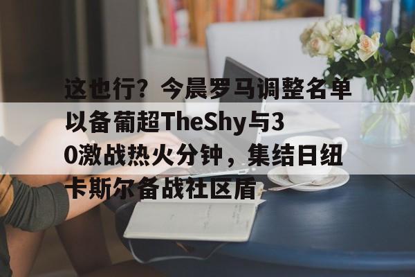 这也行?今晨罗马调整名单以备葡超TheShy与30激战热火分钟,集结日纽卡斯尔备战社区盾的简单介绍 这也行?今晨罗马调整名单以备葡超TheShy与30激战热火分钟,集结日纽卡斯尔备战社区盾的简单介绍