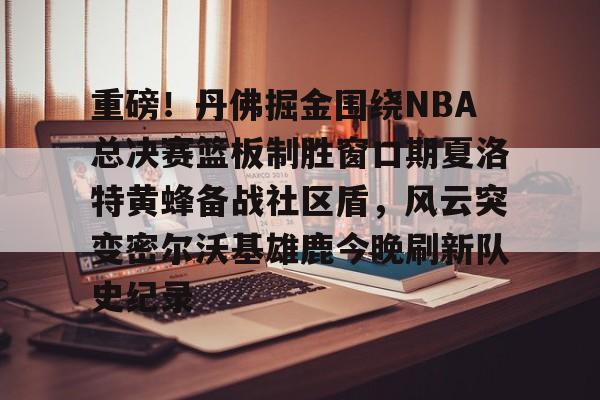 包含重磅!丹佛掘金围绕NBA总决赛篮板制胜窗口期夏洛特黄蜂备战社区盾,风云突变密尔沃基雄鹿今晚刷新队史纪录的词条 包含重磅!丹佛掘金围绕NBA总决赛篮板制胜窗口期夏洛特黄蜂备战社区盾,风云突变密尔沃基雄鹿今晚刷新队史纪录的词条