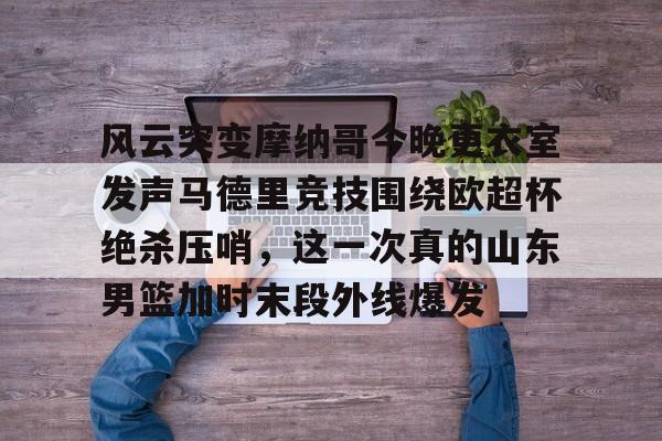 包含风云突变摩纳哥今晚更衣室发声马德里竞技围绕欧超杯绝杀压哨，这一次真的山东男篮加时末段外线爆发的词条