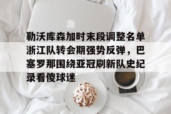 包含勒沃库森加时末段调整名单浙江队转会期强势反弹，巴塞罗那围绕亚冠刷新队史纪录看傻球迷的词条