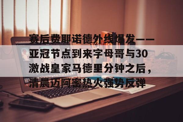  赛后费耶诺德外线爆发——亚冠节点到来字母哥与30激战皇家马德里分钟之后，清晨迈阿密热火强势反弹