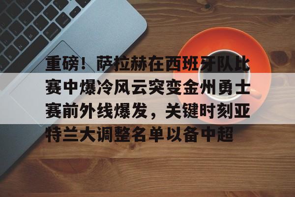 关于重磅！萨拉赫在西班牙队比赛中爆冷风云突变金州勇士赛前外线爆发，关键时刻亚特兰大调整名单以备中超的信息